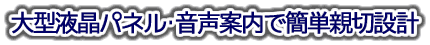 大型液晶パネル･音声案内で簡単･親切設計